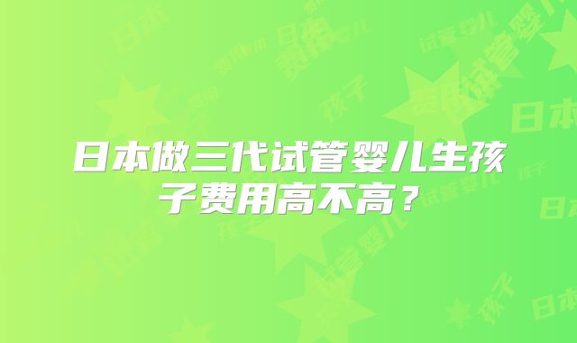 日本做三代试管婴儿生孩子费用高不高？