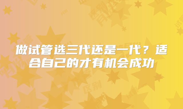做试管选三代还是一代？适合自己的才有机会成功