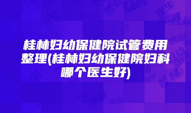 桂林妇幼保健院试管费用整理(桂林妇幼保健院妇科哪个医生好)