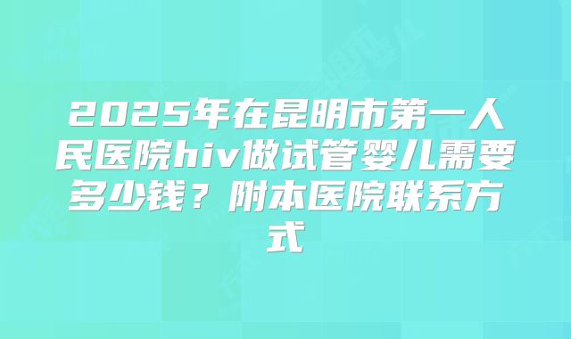 2025年在昆明市第一人民医院hiv做试管婴儿需要多少钱？附本医院联系方式