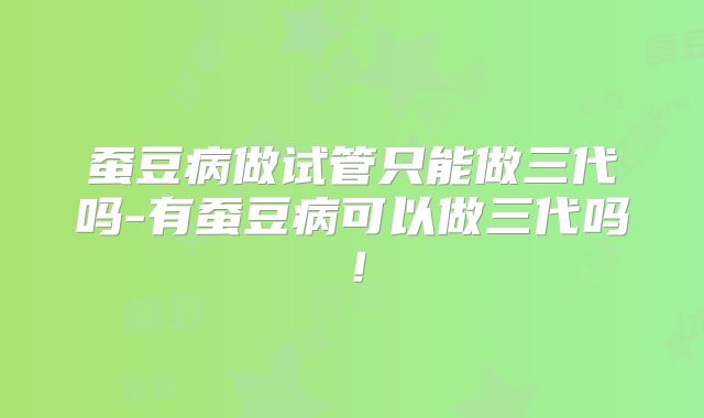 蚕豆病做试管只能做三代吗-有蚕豆病可以做三代吗！