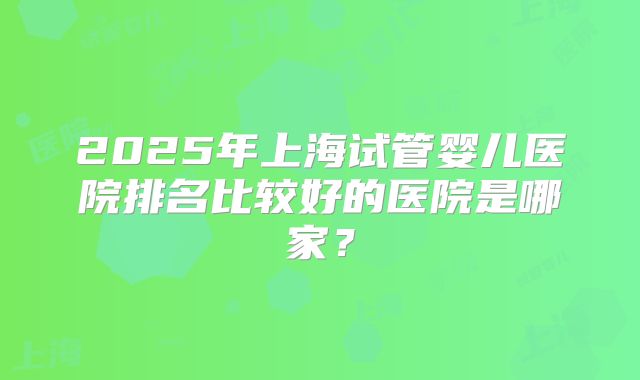 2025年上海试管婴儿医院排名比较好的医院是哪家?