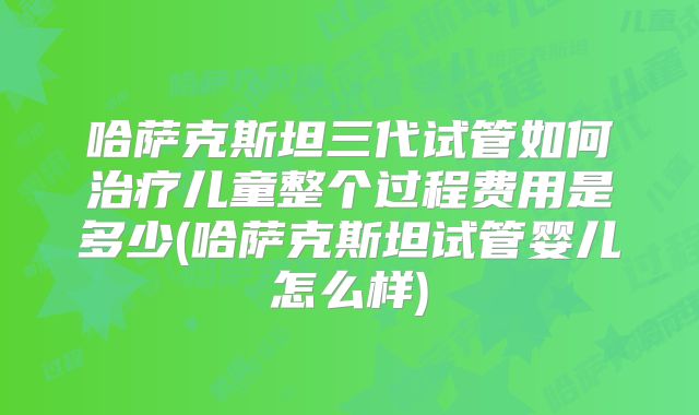 哈萨克斯坦三代试管如何治疗儿童整个过程费用是多少(哈萨克斯坦试管婴儿怎么样)