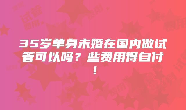 35岁单身未婚在国内做试管可以吗？些费用得自付！