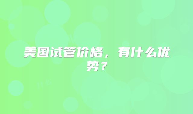 美国试管价格，有什么优势？