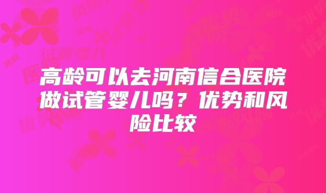 高龄可以去河南信合医院做试管婴儿吗？优势和风险比较