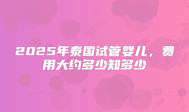 2025年泰国试管婴儿,费用大约多少知多少