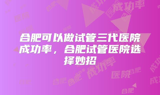 合肥可以做试管三代医院成功率,合肥试管医院选择妙招