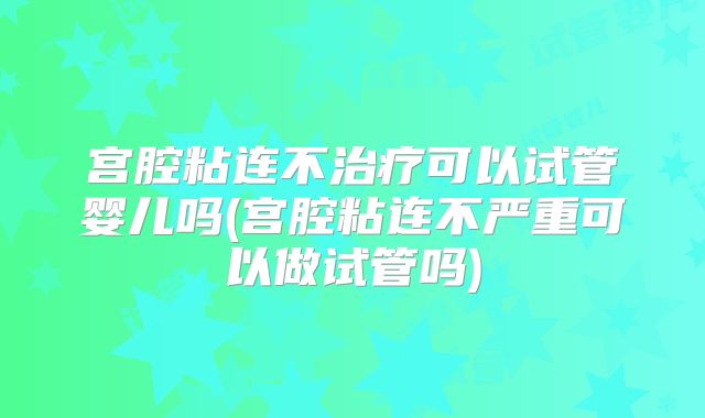 宫腔粘连不治疗可以试管婴儿吗(宫腔粘连不严重可以做试管吗)