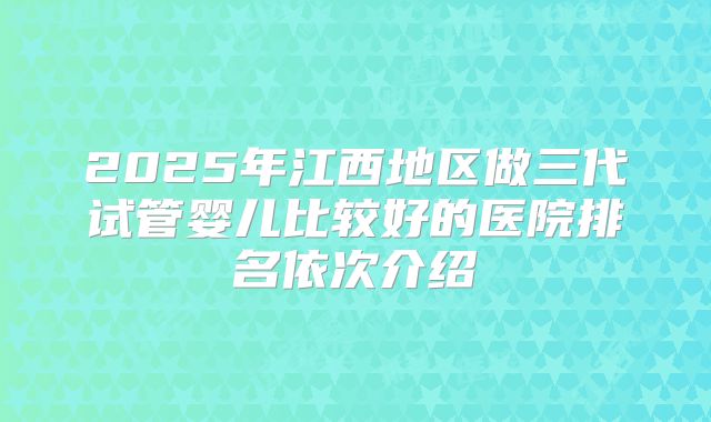 2025年江西地区做三代试管婴儿比较好的医院排名依次介绍