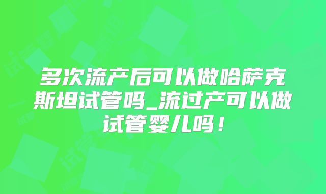 多次流产后可以做哈萨克斯坦试管吗_流过产可以做试管婴儿吗！