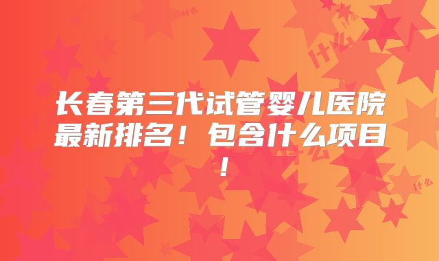 长春第三代试管婴儿医院最新排名!包含什么项目!