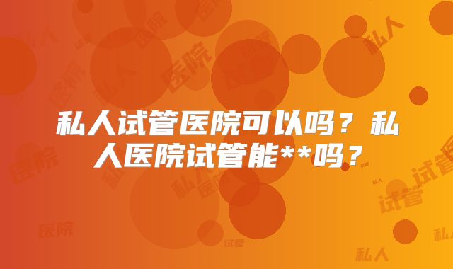 私人试管医院可以吗？私人医院试管能**吗？