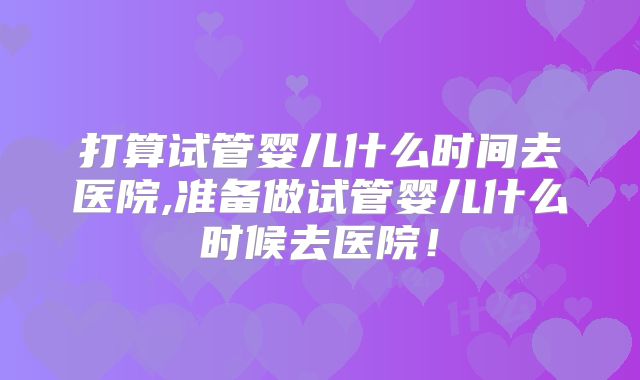 打算试管婴儿什么时间去医院,准备做试管婴儿什么时候去医院！