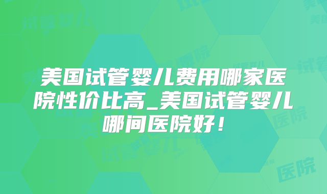美国试管婴儿费用哪家医院性价比高_美国试管婴儿哪间医院好!