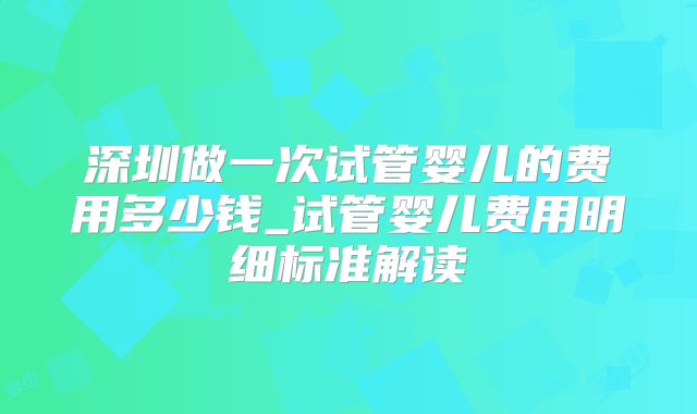 深圳做一次试管婴儿的费用多少钱_试管婴儿费用明细标准解读