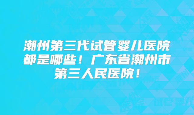 潮州第三代试管婴儿医院都是哪些！广东省潮州市第三人民医院！