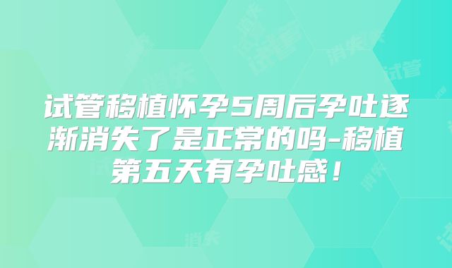 试管移植怀孕5周后孕吐逐渐消失了是正常的吗-移植第五天有孕吐感!