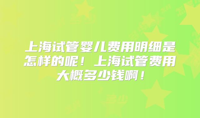 上海试管婴儿费用明细是怎样的呢！上海试管费用大概多少钱啊！
