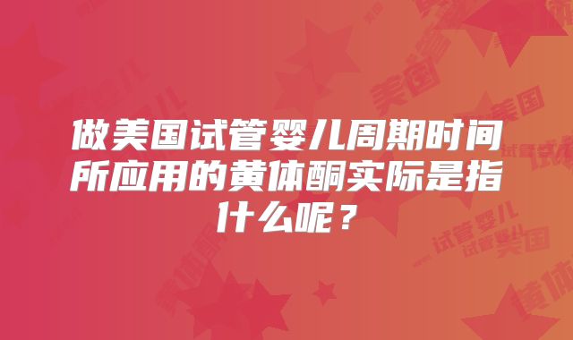 做美国试管婴儿周期时间所应用的黄体酮实际是指什么呢？