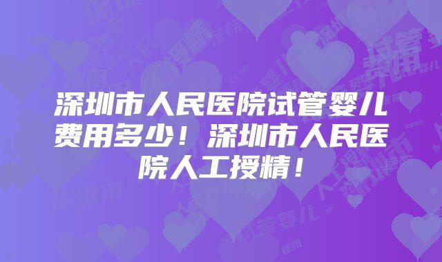 深圳市人民医院试管婴儿费用多少！深圳市人民医院人工授精！