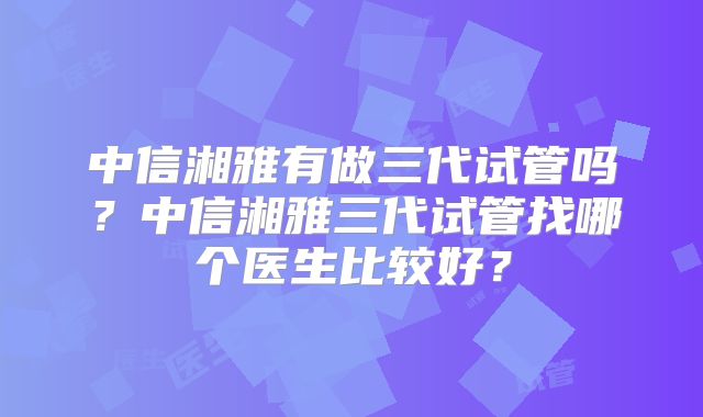 中信湘雅有做三代试管吗？中信湘雅三代试管找哪个医生比较好？