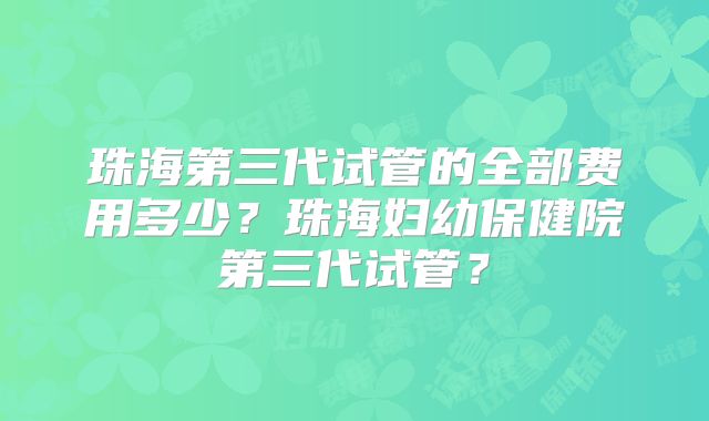 珠海第三代试管的全部费用多少？珠海妇幼保健院第三代试管？