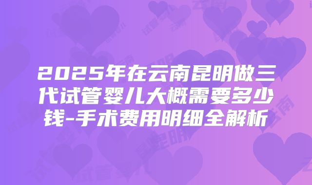 2025年在云南昆明做三代试管婴儿大概需要多少钱-手术费用明细全解析