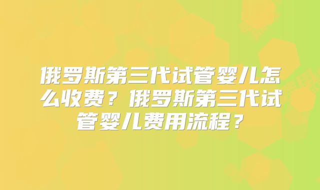 俄罗斯第三代试管婴儿怎么收费？俄罗斯第三代试管婴儿费用流程？
