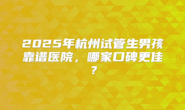 2025年杭州试管生男孩靠谱医院,哪家口碑更佳?