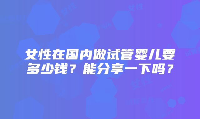 女性在国内做试管婴儿要多少钱？能分享一下吗？