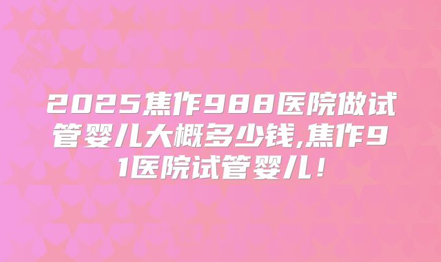 2025焦作988医院做试管婴儿大概多少钱,焦作91医院试管婴儿！