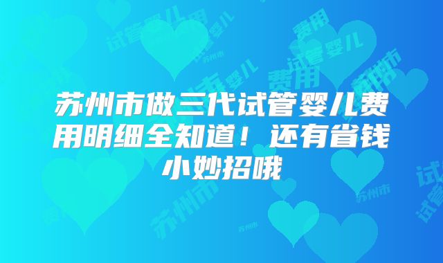 苏州市做三代试管婴儿费用明细全知道!还有省钱小妙招哦