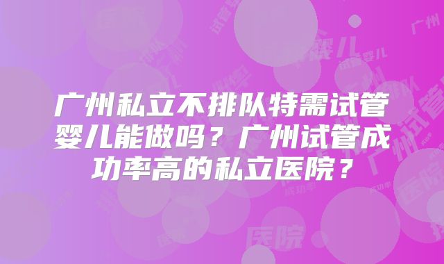 广州私立不排队特需试管婴儿能做吗？广州试管成功率高的私立医院？
