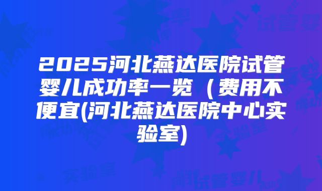 2025河北燕达医院试管婴儿成功率一览（费用不便宜(河北燕达医院中心实验室)