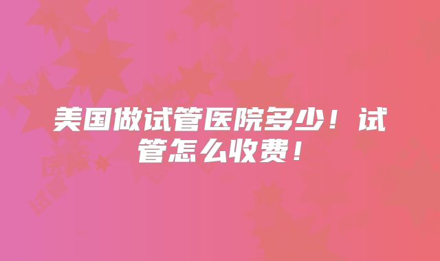 美国做试管医院多少!试管怎么收费!