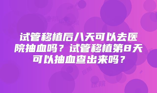 试管移植后八天可以去医院抽血吗？试管移植第8天可以抽血查出来吗？