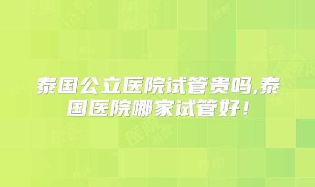 泰国公立医院试管贵吗,泰国医院哪家试管好！