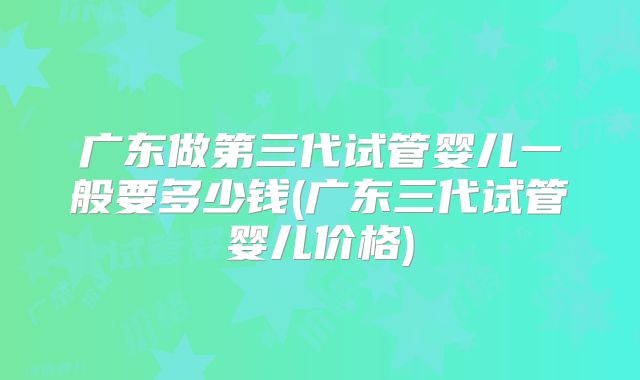广东做第三代试管婴儿一般要多少钱(广东三代试管婴儿价格)