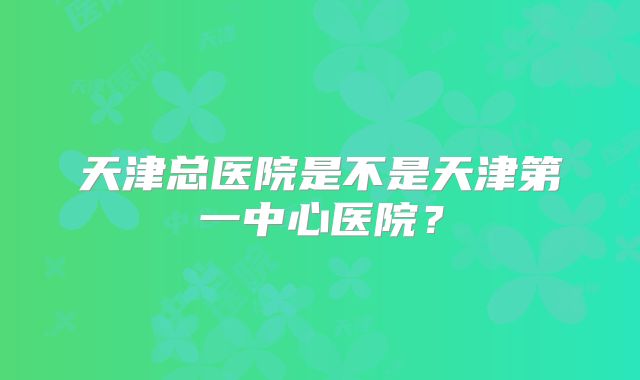 天津总医院是不是天津第一中心医院？