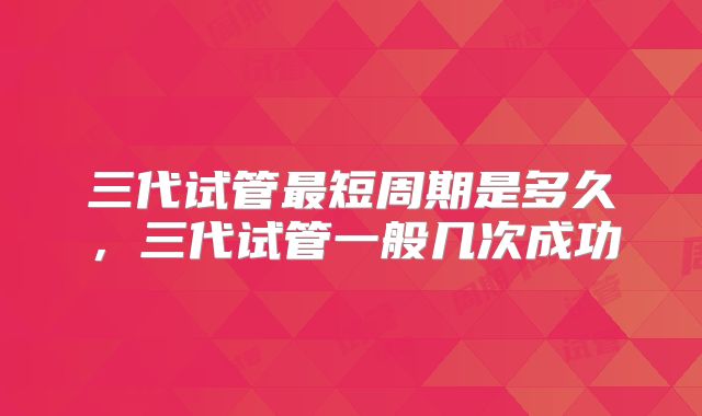 三代试管最短周期是多久，三代试管一般几次成功