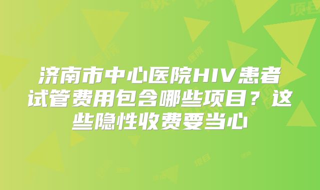 济南市中心医院HIV患者试管费用包含哪些项目？这些隐性收费要当心