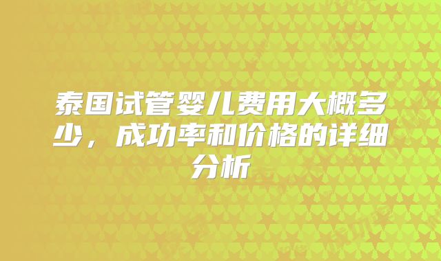 泰国试管婴儿费用大概多少，成功率和价格的详细分析
