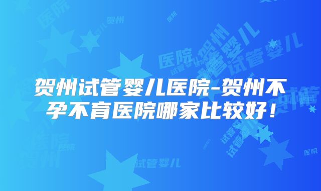 贺州试管婴儿医院-贺州不孕不育医院哪家比较好!