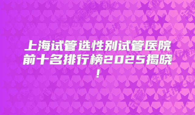 上海试管选性别试管医院前十名排行榜2025揭晓!