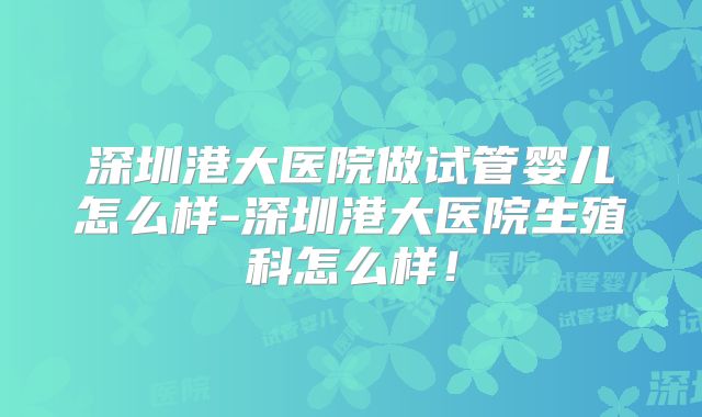 深圳港大医院做试管婴儿怎么样-深圳港大医院生殖科怎么样！