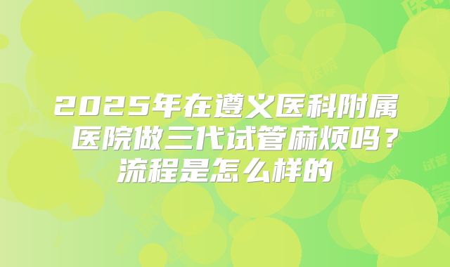 2025年在遵义医科附属 医院做三代试管麻烦吗？流程是怎么样的