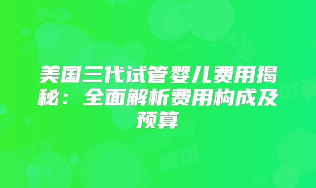 美国三代试管婴儿费用揭秘:全面解析费用构成及预算