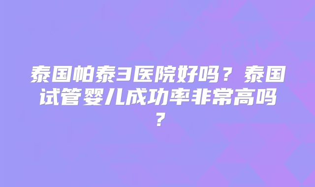泰国帕泰3医院好吗？泰国试管婴儿成功率非常高吗？