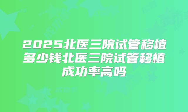2025北医三院试管移植多少钱北医三院试管移植成功率高吗